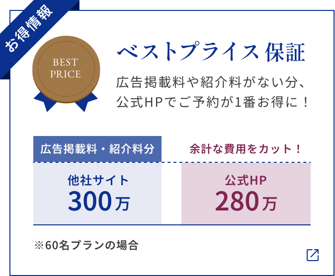 【お得情報】ベストプライス保証 広告掲載料や紹介料がない分、 公式HPでご予約が1番お得に! ※60名プランの場合 他社サイト300万(広告掲載料・紹介料分) 公式HP280万 余計な費用をカット!